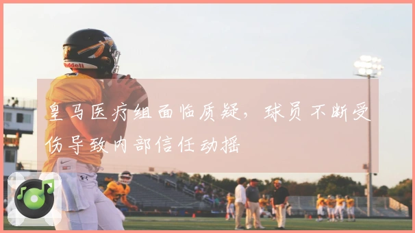 皇马医疗组面临质疑，球员不断受伤导致内部信任动摇