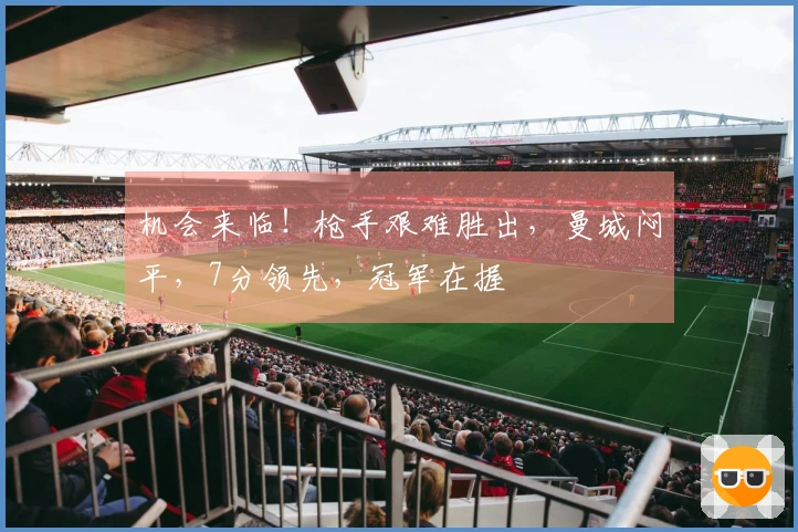 机会来临！枪手艰难胜出，曼城闷平，7分领先，冠军在握