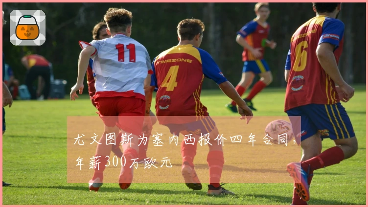 尤文图斯为塞内西报价四年合同，年薪300万欧元