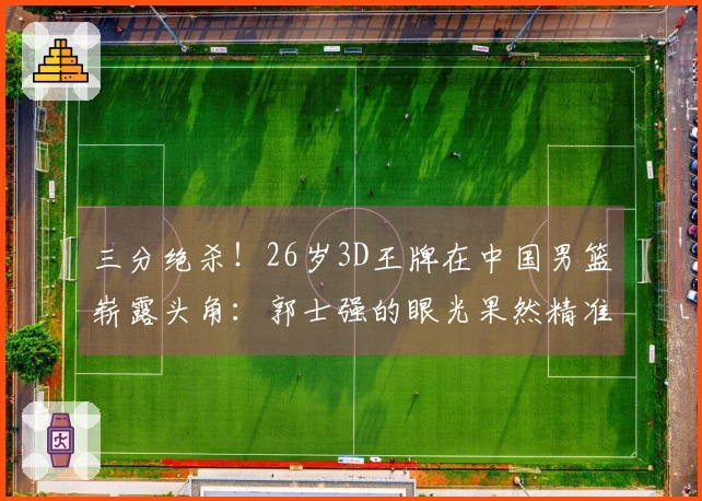 三分绝杀！26岁3D王牌在中国男篮崭露头角：郭士强的眼光果然精准
