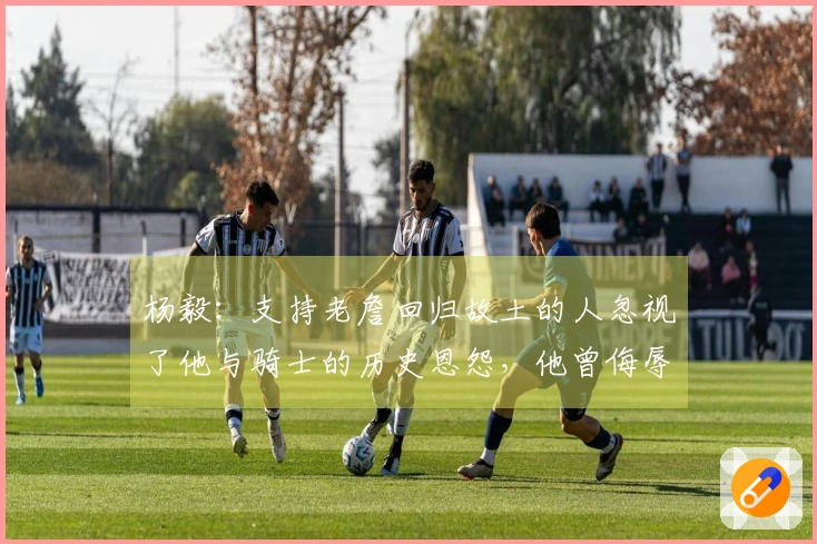 杨毅：支持老詹回归故土的人忽视了他与骑士的历史恩怨，他曾侮辱过球队老板。