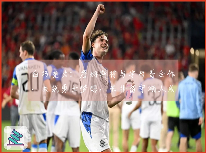 白巧克力：詹姆斯将与字母哥合作，共筑勇士梦想，而非留守湖人或返回骑士