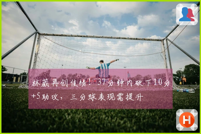 林葳再创佳绩！37分钟内砍下10分+5助攻，三分球表现需提升