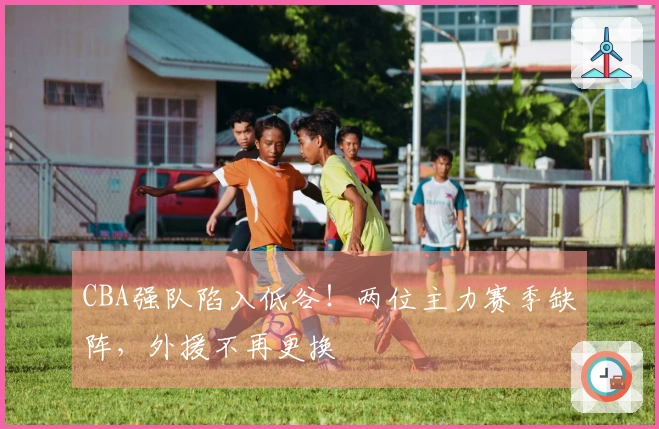 CBA强队陷入低谷！两位主力赛季缺阵，外援不再更换