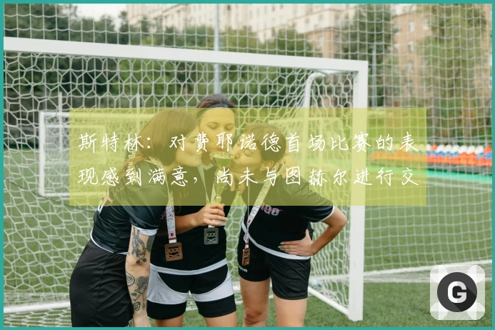 斯特林：对费耶诺德首场比赛的表现感到满意，尚未与图赫尔进行交流