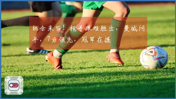 机会来临!枪手艰难胜出,曼城闷平,7分领先,冠军在握
