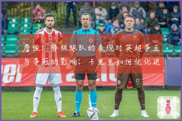 詹俊：降级球队的表现对英超争五与争冠的影响；卡里克如何优化进攻成焦点