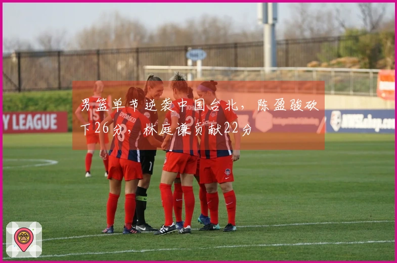 男篮单节逆袭中国台北，陈盈骏砍下26分，林庭谦贡献22分