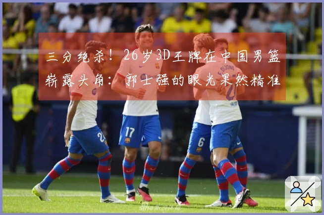 三分绝杀！26岁3D王牌在中国男篮崭露头角：郭士强的眼光果然精准