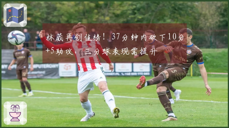 林葳再创佳绩！37分钟内砍下10分+5助攻，三分球表现需提升