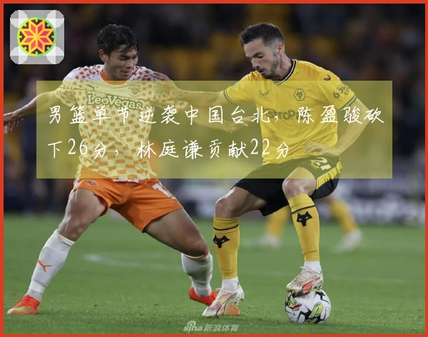 男篮单节逆袭中国台北，陈盈骏砍下26分，林庭谦贡献22分